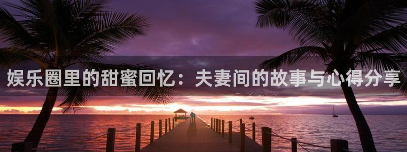 万向娱乐注册：娱乐圈里的甜蜜回忆：夫妻间的故事与心得分享