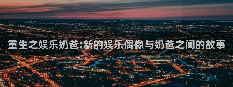 万向娱乐注册：重生之娱乐奶爸:新的娱乐偶像与奶爸之间的故事